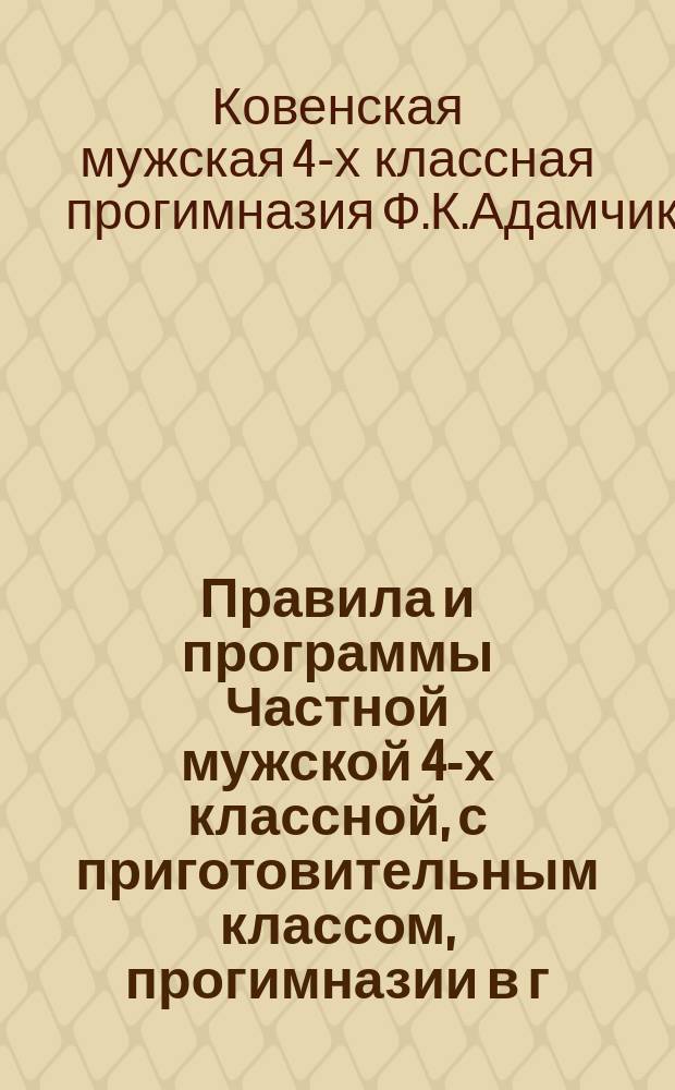 Правила и программы Частной мужской 4-х классной, с приготовительным классом, прогимназии в г. Ковне, коллежского советника Фаддея Клементьевича Адамчика