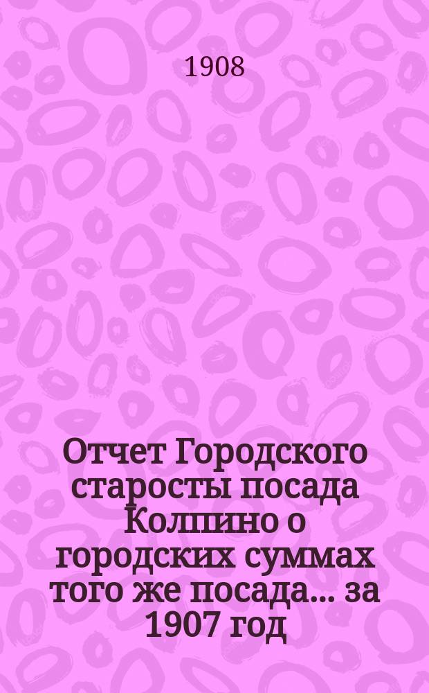 Отчет Городского старосты посада Колпино о городских суммах того же посада... ... за 1907 год
