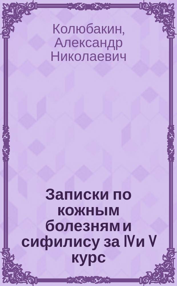 Записки по кожным болезням и сифилису за IV и V курс : Сост. применительно к курсовой и лекарской программам студенты, переиздали врачи Колюбакин, Попов и Цитович