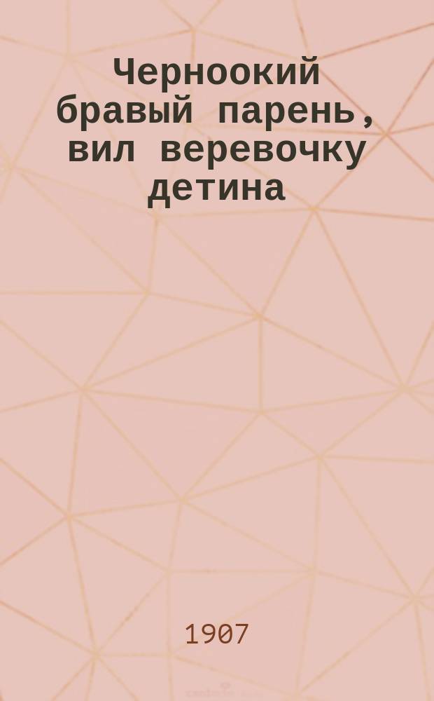Черноокий бравый парень, вил веревочку детина : Новые песни : Сб. новейших веселых народных песен романсов и куплетов