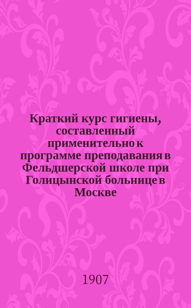 Краткий курс гигиены, составленный применительно к программе преподавания в Фельдшерской школе при Голицынской больнице в Москве : По руководствам М.И. Гошкевича, д-ра Kübler'а, М.И. Покровской и др
