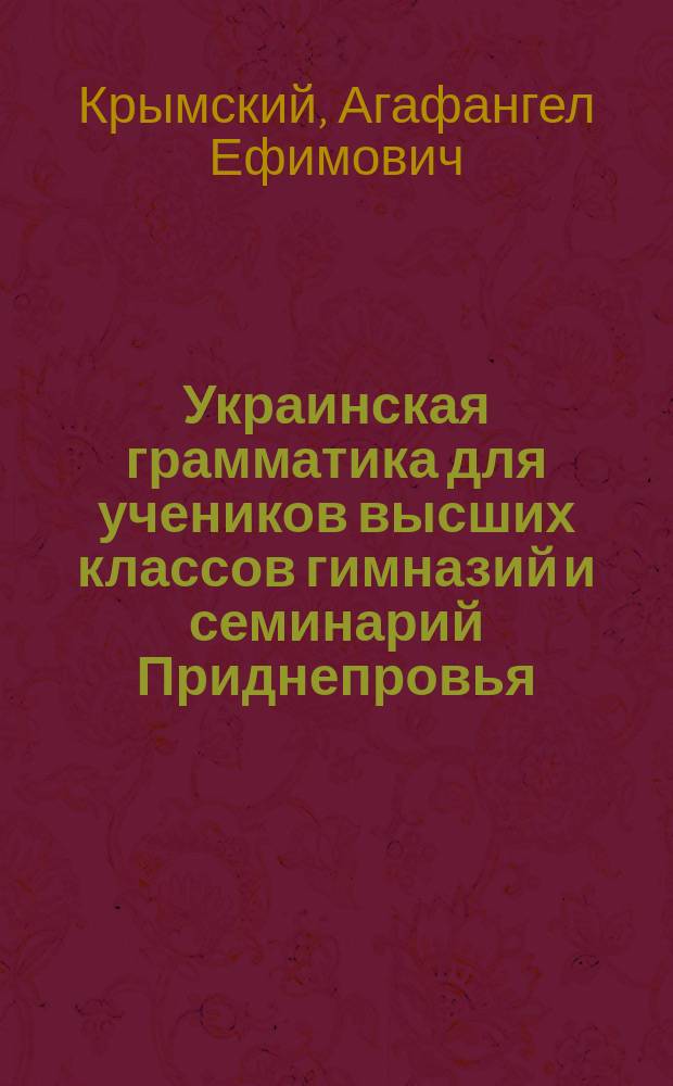 Украинская грамматика для учеников высших классов гимназий и семинарий Приднепровья : Науч.-практ. курс сознат. изуч. центр.-укр. речи, освещ. указаниями на важнейшие моменты из истории развития малорус. яз., начиная с XI в., особенно из истории наречия вост.-малорус. (летописн. киево-черниг.-переясл.). Т. 1-2