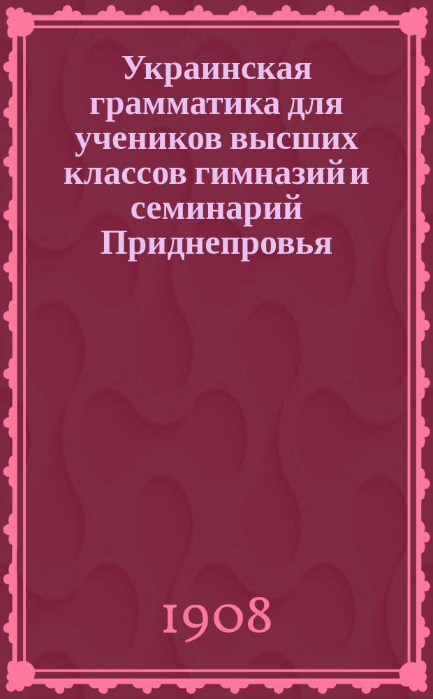 Украинская грамматика для учеников высших классов гимназий и семинарий Приднепровья : Науч.-практ. курс сознат. изуч. центр.-укр. речи, освещ. указаниями на важнейшие моменты из истории развития малорус. яз., начиная с XI в., особенно из истории наречия вост.-малорус. (летописн. киево-черниг.-переясл.). Т. 1-2. Т. 1, вып. 2 и (с. 369-544) вып. 6