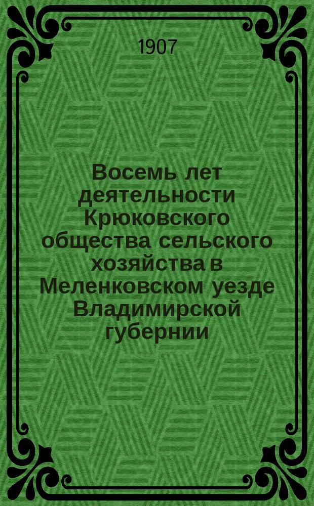 Восемь лет деятельности Крюковского общества сельского хозяйства в Меленковском уезде Владимирской губернии : Отчеты, журн. и справки к 7 и 8 годич. собр. 1906 и 1907 г