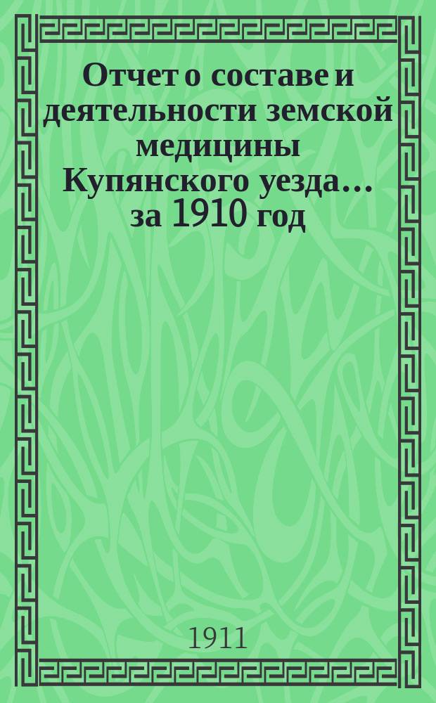 Отчет о составе и деятельности земской медицины Купянского уезда... ... за 1910 год