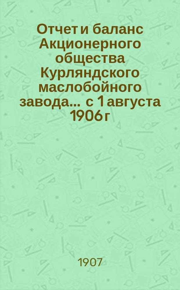 Отчет и баланс Акционерного общества Курляндского маслобойного завода... ... с 1 августа 1906 г. по 1 августа 1907 г.