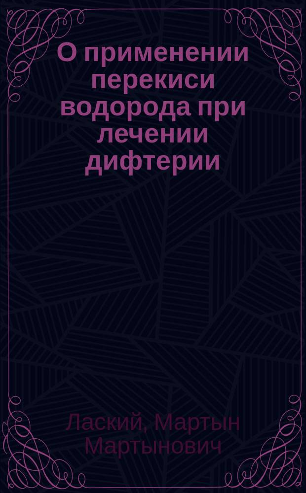 О применении перекиси водорода при лечении дифтерии : Материалы к вопр. о влиянии мест. терапии на продолжительность пребывания дифтерийн. бацилл в зеве у дифтерийных : Исслед. из Клиники острых инфекц. болезней проф. Н.Я. Чистовича : Дис. на степ. д-ра мед. М.М. Лаского