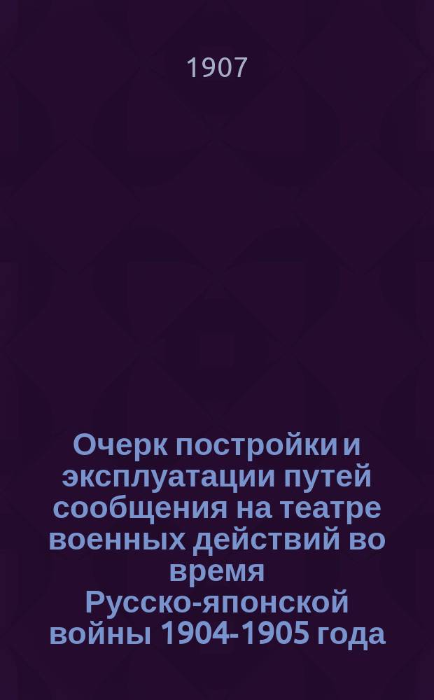 Очерк постройки и эксплуатации путей сообщения на театре военных действий во время Русско-японской войны 1904-1905 года : Докл., прочит. 9 мая 1906 г. в Собрании инж. пут. сообщ. и 27 февр. 1907 г. в О-ве ревнителей воен. знаний