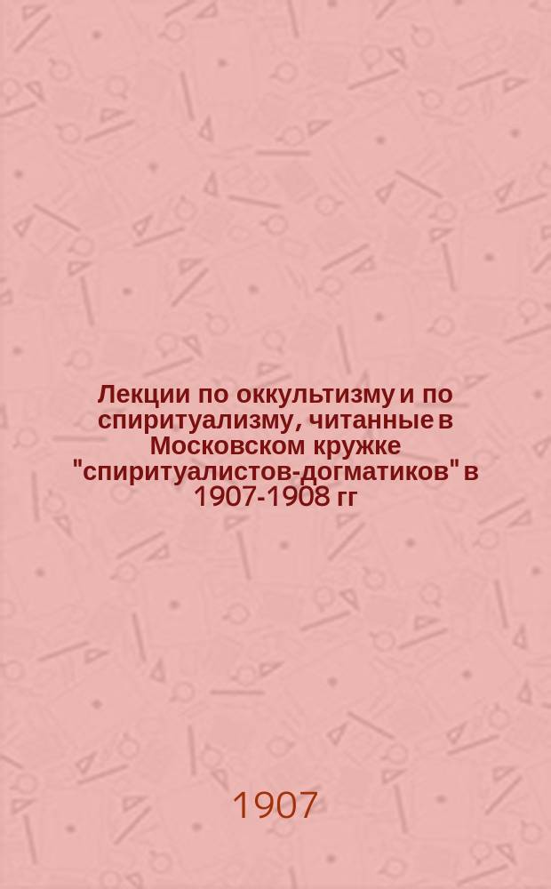 Лекции по оккультизму и по спиритуализму, читанные в Московском кружке "спиритуалистов-догматиков" в 1907-1908 гг : Лекция 1-2. Лекция 1