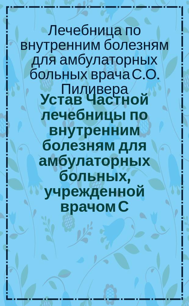 Устав Частной лечебницы по внутренним болезням для амбулаторных больных, учрежденной врачом С.О. Пиливером в г. Одессе : Утв. 9 авг. 1906 г.