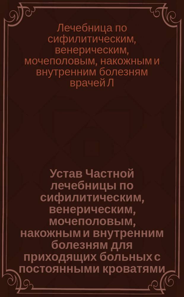 Устав Частной лечебницы по сифилитическим, венерическим, мочеполовым, накожным и внутренним болезням для приходящих больных с постоянными кроватями, учрежденной врачом Л.А. Лиховецером и С.Э. Рубиным в Одессе : Утв. 4 янв. 1907 г.