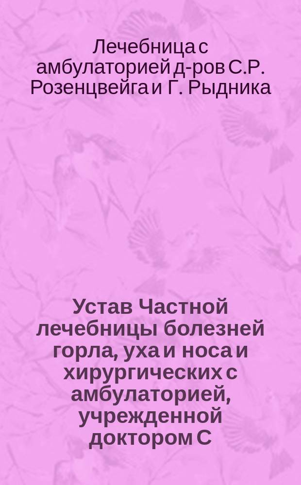 Устав Частной лечебницы болезней горла, уха и носа и хирургических с амбулаторией, учрежденной доктором С.Р. Розенцвейгом в городе Харькове : Утв. 13 окт. 1907 г.