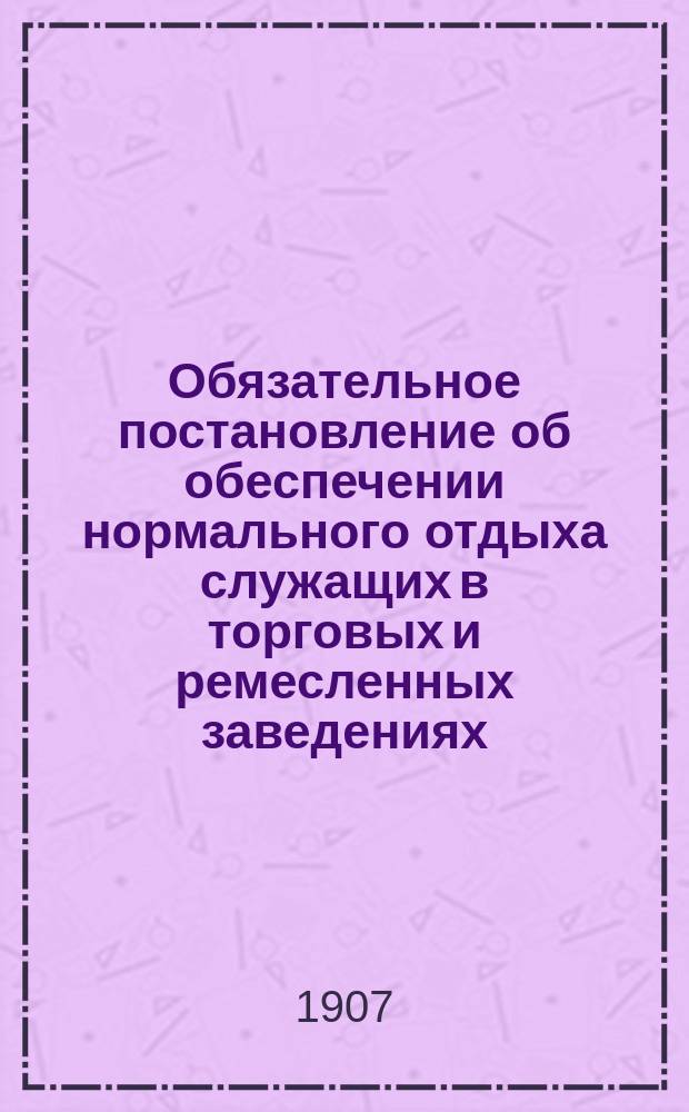 Обязательное постановление об обеспечении нормального отдыха служащих в торговых и ремесленных заведениях, складах и конторах гор. Лодзи, изданное на основании ... утвержденного 15 ноября 1906 г. и 12 сентября 1907 г. Положения Совета министров