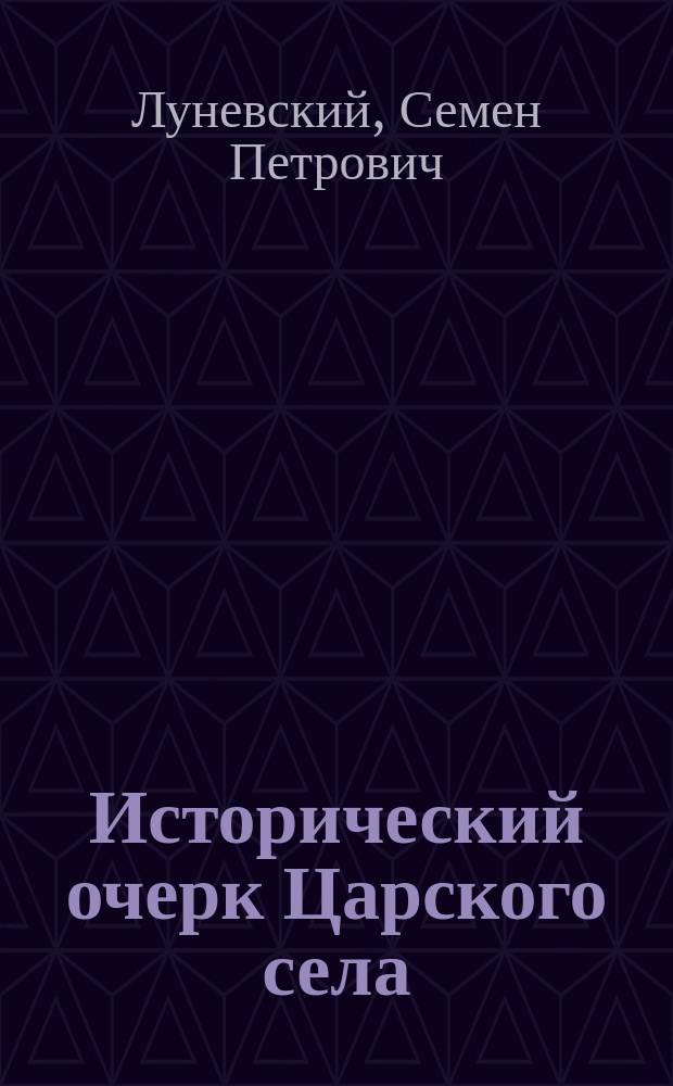 Исторический очерк Царского села : Читано 3 марта 1907 г. на открытии О-ва "Луч" для содействия умствен., нравствен. и физич. развитию молодых людей в г. Царском селе д. чл.-учредителем С.П. Луневским