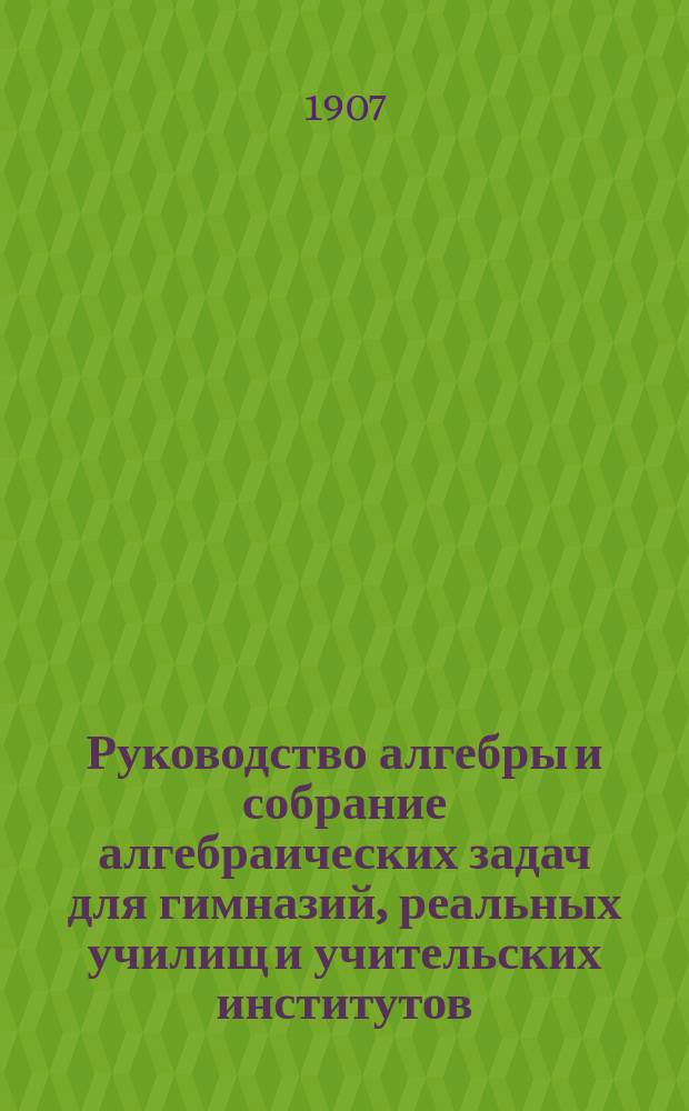 Руководство алгебры и собрание алгебраических задач для гимназий, реальных училищ и учительских институтов