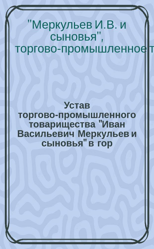 Устав торгово-промышленного товарищества "Иван Васильевич Меркульев и сыновья" в гор. Вольске : Утв. 25 авг. 1906 г.