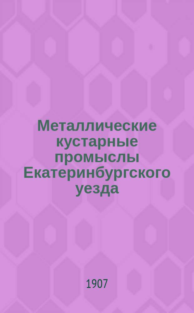Металлические кустарные промыслы Екатеринбургского уезда : Прил. к Докл. об исследовании кустар. промыслов 37 Очередной сессии