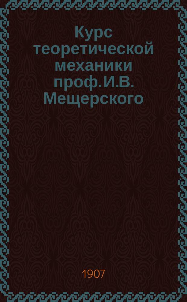 Курс теоретической механики проф. И.В. Мещерского : Лекции, чит. во втором семестре техн. отд. С.-Петерб. Политехн. ин-та в 1907 г. Ч. 1-. Ч. 1 : [Статика ; Кинетика ; Кинематика