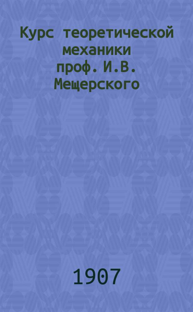 Курс теоретической механики проф. И.В. Мещерского : Лекции, чит. во втором семестре техн. отд. С.-Петерб. Политехн. ин-та в 1907 г. Ч. 1-. Ч. 2 : [Кинематика ; Кинетика