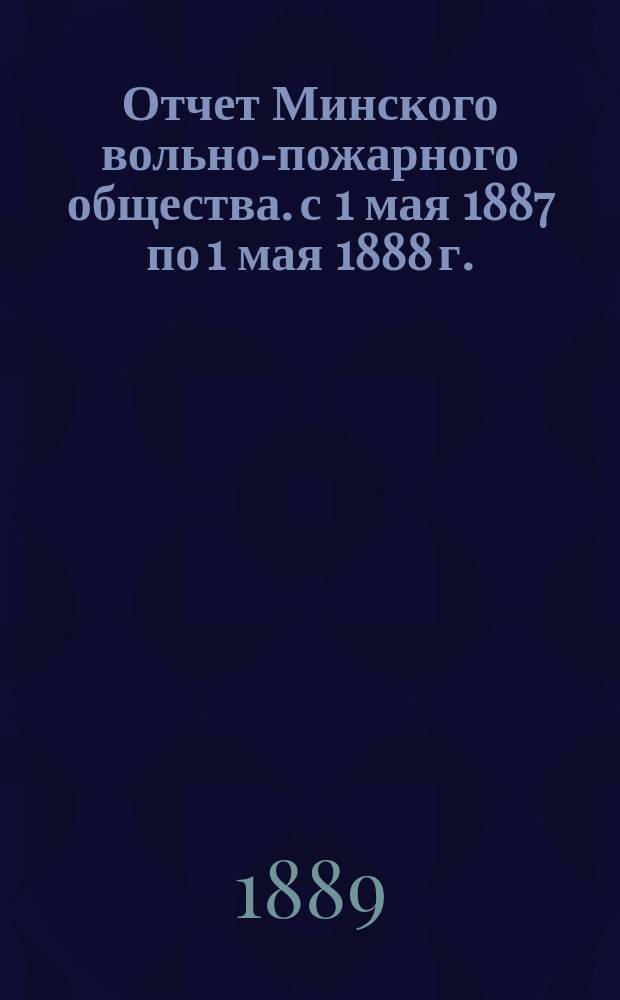 Отчет Минского вольно-пожарного общества. с 1 мая 1887 по 1 мая 1888 г.