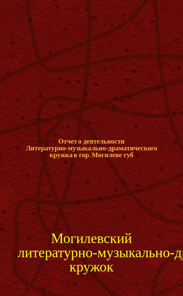 Отчет о деятельности Литературно-музыкально-драматического кружка в гор. Могилеве губ. ...