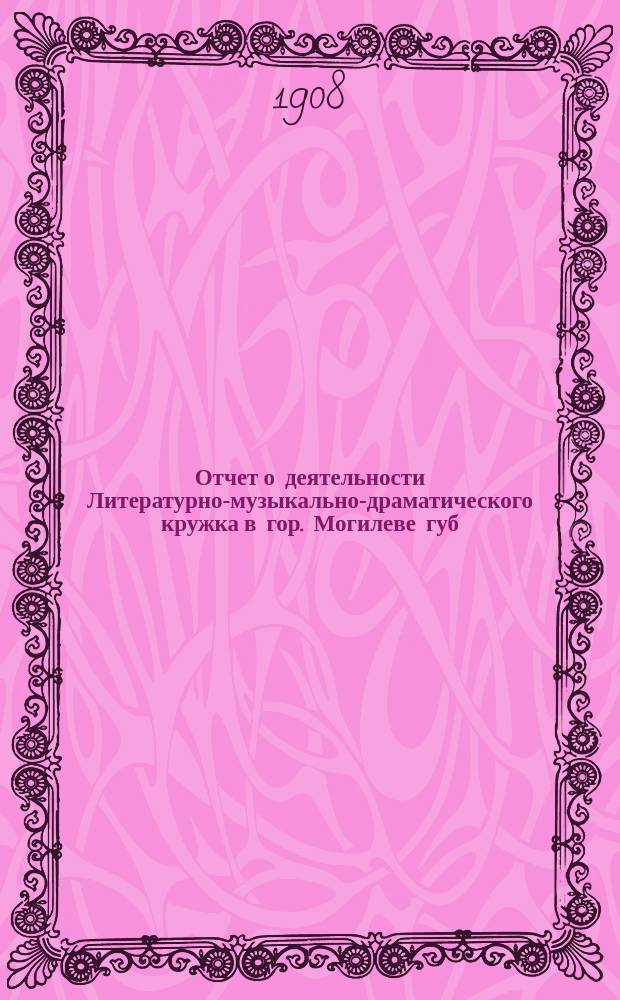 Отчет о деятельности Литературно-музыкально-драматического кружка в гор. Могилеве губ. ... за 1907 год