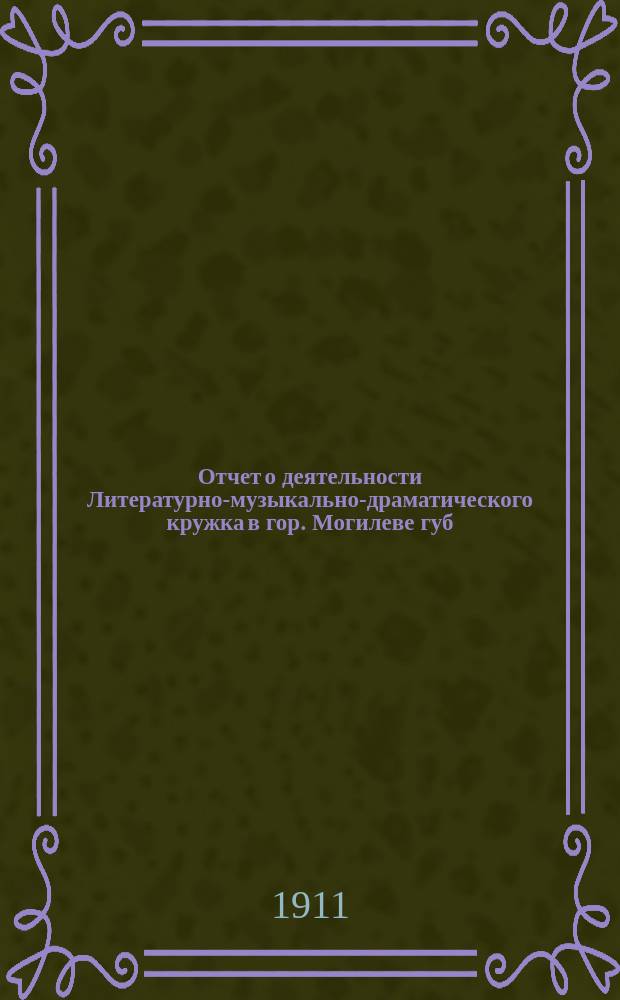 Отчет о деятельности Литературно-музыкально-драматического кружка в гор. Могилеве губ. ... за время с 1 сент. 1910 г. по 1 сент. 1911 г.
