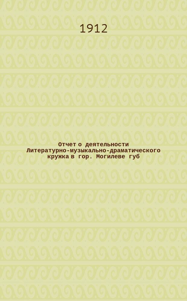 Отчет о деятельности Литературно-музыкально-драматического кружка в гор. Могилеве губ. ... за время с 1 сент. 1911 г. по 1 сент. 1912 г.