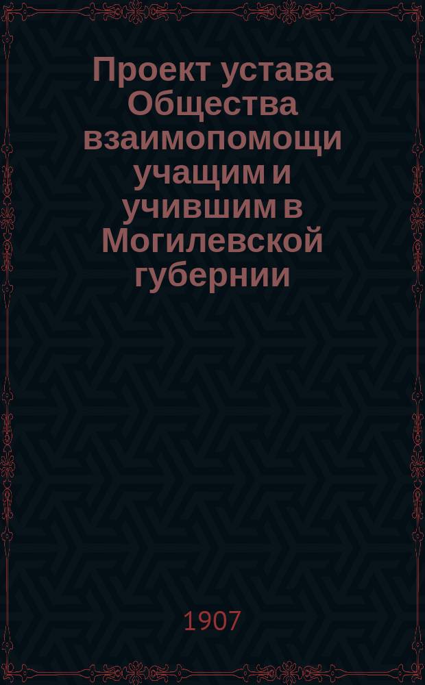 Проект устава Общества взаимопомощи учащим и учившим в Могилевской губернии : (Одобрен общ. собранием 29 авг. 1906 г.)