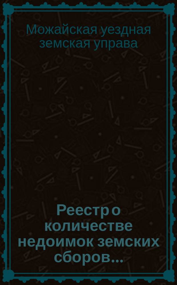 Реестр о количестве недоимок земских сборов... : Печ. по постановлению Можайск. уезд. очередного земск. собрания сессии 1903 г
