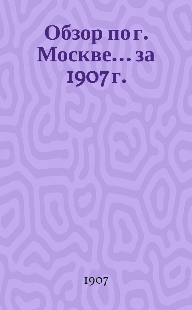 Обзор по г. Москве... за 1907 г.