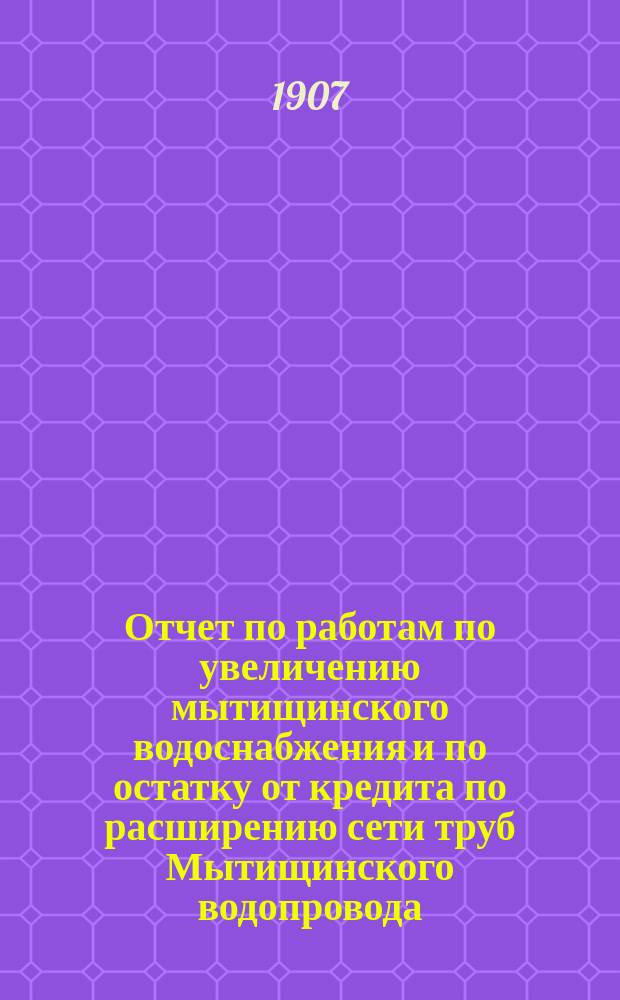 Отчет по работам по увеличению мытищинского водоснабжения и по остатку от кредита по расширению сети труб Мытищинского водопровода ... второй строительный период, 1898-1906 гг.