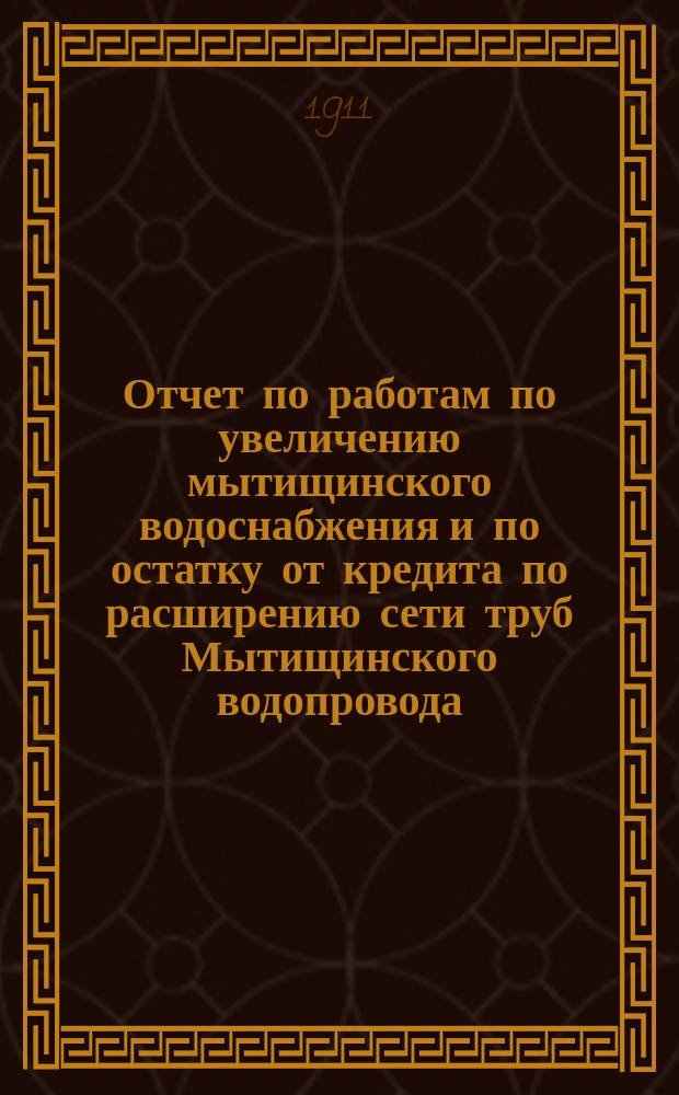 Отчет по работам по увеличению мытищинского водоснабжения и по остатку от кредита по расширению сети труб Мытищинского водопровода ... за время от конца 1906 г. по 1-е апреля 1910 г.