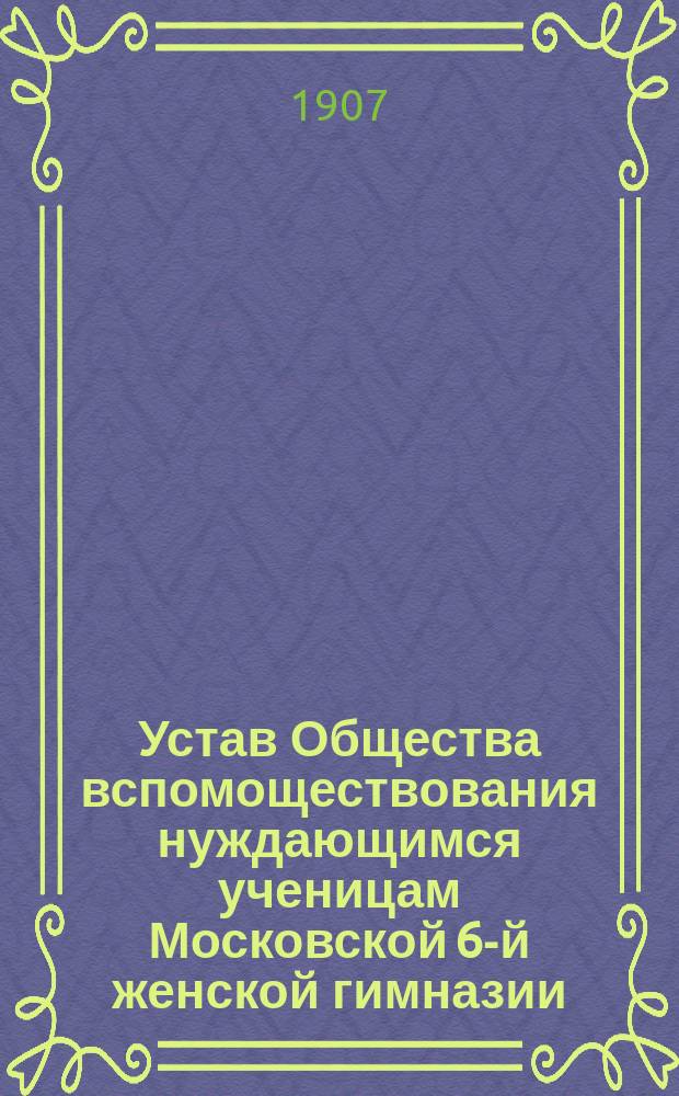 Устав Общества вспомоществования нуждающимся ученицам Московской 6-й женской гимназии : Утв. 21 нояб. 1900 г