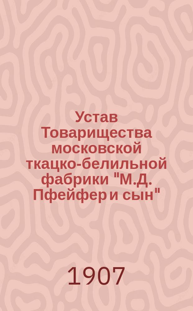 Устав Товарищества московской ткацко-белильной фабрики "М.Д. Пфейфер и сын" : Утв. 6 июля 1907 г.
