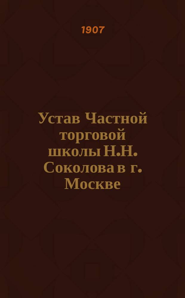 Устав Частной торговой школы Н.Н. Соколова в г. Москве : Утв. 2 июня 1907 г.