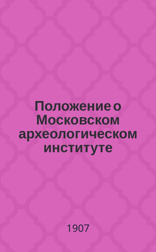 Положение о Московском археологическом институте : Утв. 31 янв. 1907 г.