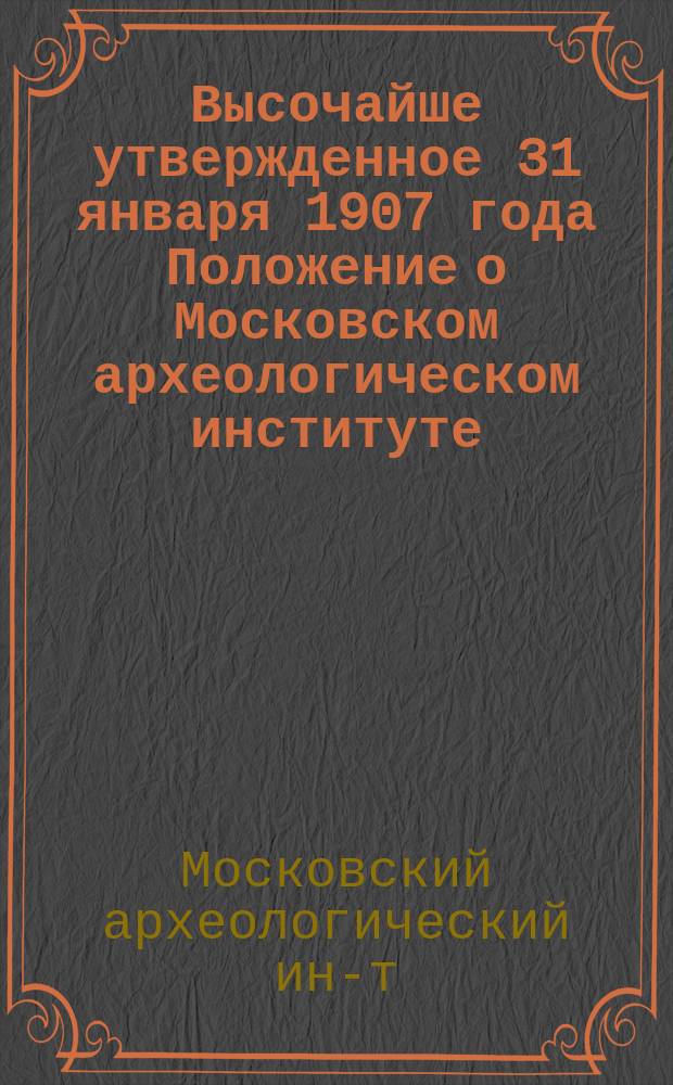Высочайше утвержденное 31 января 1907 года Положение о Московском археологическом институте : Утв. 31 янв. 1907 г.