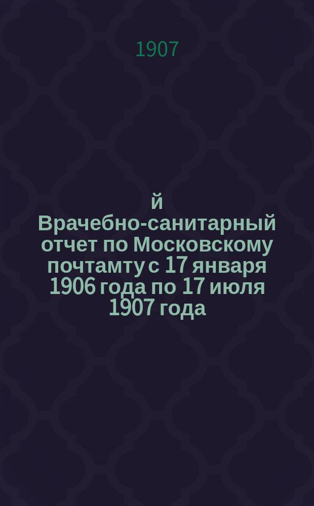 1-й Врачебно-санитарный отчет по Московскому почтамту с 17 января 1906 года по 17 июля 1907 года : Ч. 1-