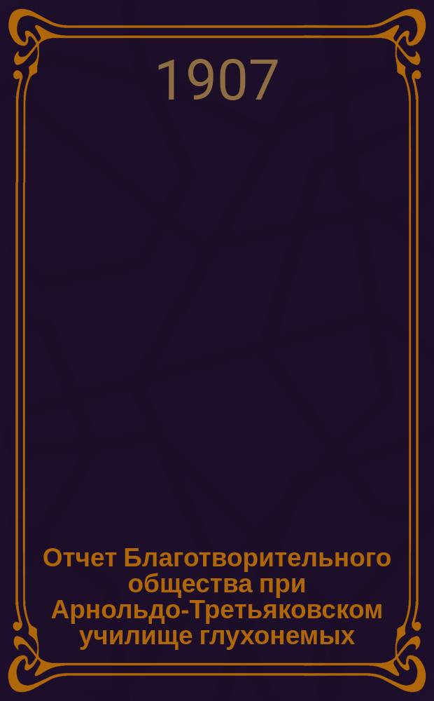 Отчет Благотворительного общества при Арнольдо-Третьяковском училище глухонемых... ... с 6 мая 1905 г. по 31 декабря 1906 г.