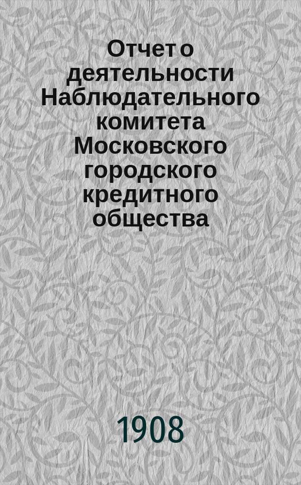 Отчет о деятельности Наблюдательного комитета Московского городского кредитного общества... за 45-й (1907-1908) финансовый год : 15 очередному собранию уполномоченных
