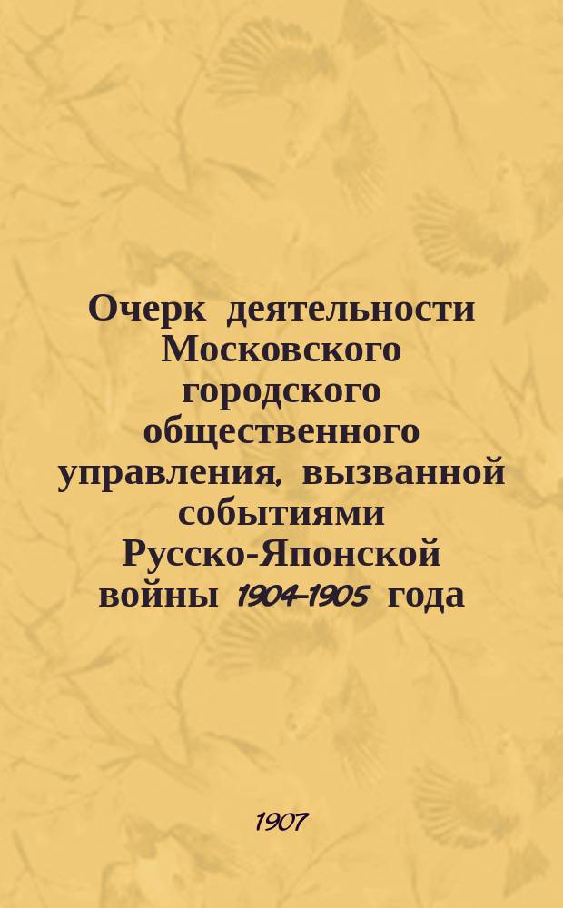 Очерк деятельности Московского городского общественного управления, вызванной событиями Русско-Японской войны 1904-1905 года, с отчетами (денежными и материальными) по этой деятельности