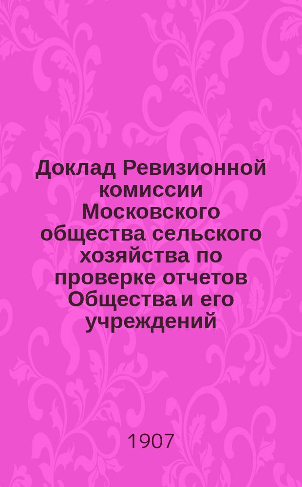 Доклад Ревизионной комиссии Московского общества сельского хозяйства по проверке отчетов Общества и его учреждений... за 1904 г. : за 1904 г. и Отчет Исполнительной строительной комиссии по постройке акционерного выставочного манежа в 1902-1903 г.