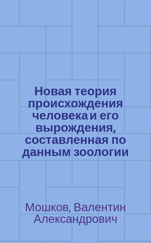 Новая теория происхождения человека и его вырождения, составленная по данным зоологии, геологии, археологии, антропологии, этнографии, истории и статистики : Т. 1-