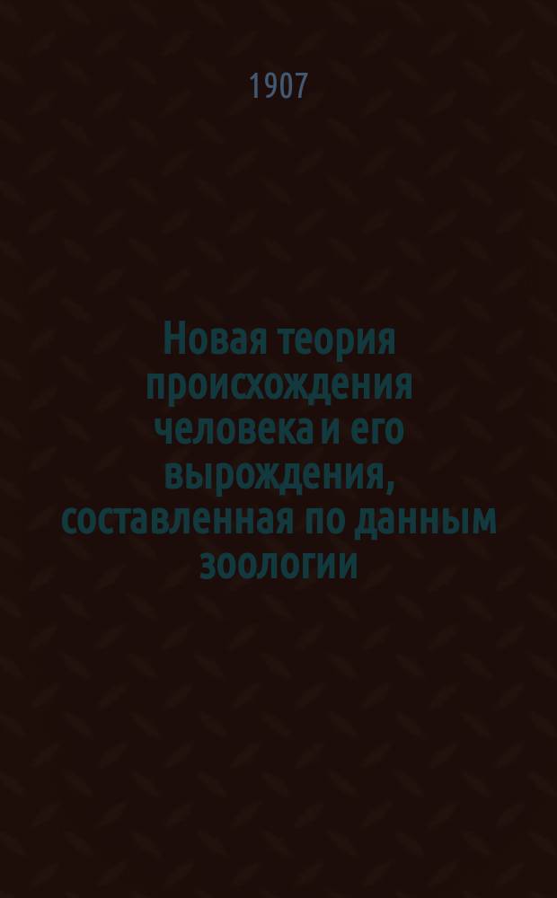 Новая теория происхождения человека и его вырождения, составленная по данным зоологии, геологии, археологии, антропологии, этнографии, истории и статистики : Т. 1-. Т. 1 : Происхождение человека