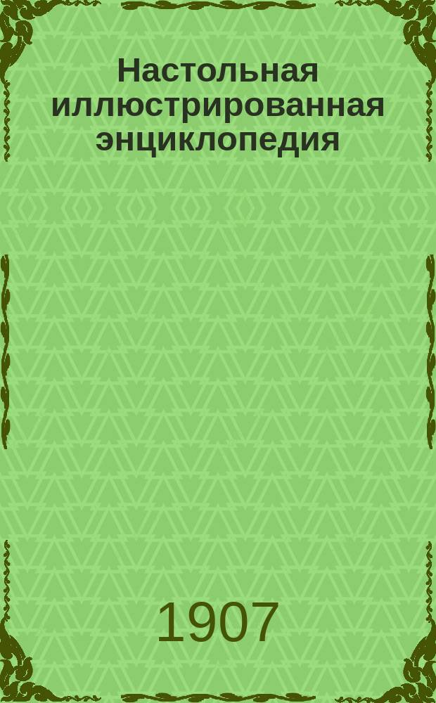 Настольная иллюстрированная энциклопедия : С рис., черт., карт. и снимками с произведений известнейших художников, ваятелей и зодчих и прил. употребительнейших изречений из др. яз