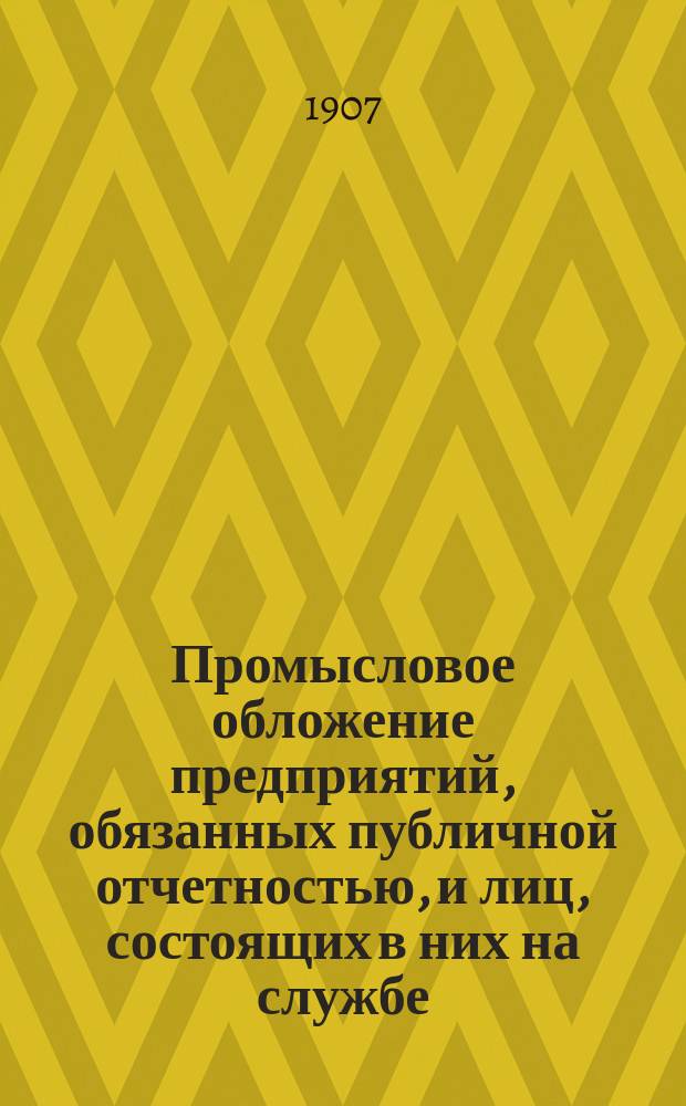 Промысловое обложение предприятий, обязанных публичной отчетностью, и лиц, состоящих в них на службе : Положение о гос. промысл. налоге. (Ст. 366-550, т. 5, Св. зак. изд. 1903 г.) : С прил.: а) законодат. мотивов к проекту полож. 8 июня 1898 г., б) извлеч. из указов и определений Правительствующего сената, в) инструкций, циркуляров и разъяснений М-ва фин., г) Закона 2 янв. 1906 г. и Инструкц. правил 25 мая 1906 г., д.) правил об отчетности акц. и паевых предприятий и образцового отчета, проектированных в особой комис. при М-ве фин. и е) подроб. предмет. указ