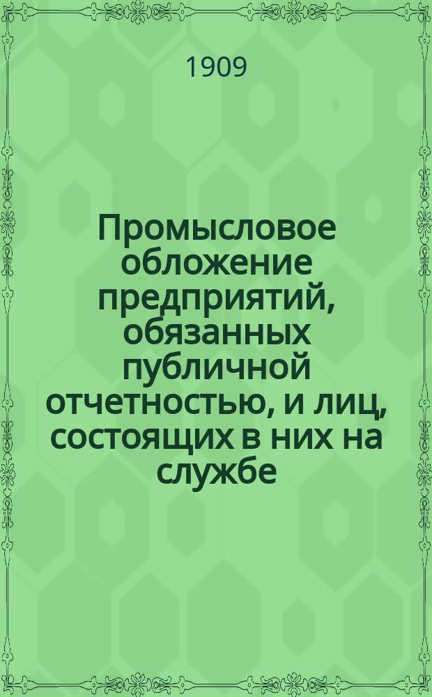 Промысловое обложение предприятий, обязанных публичной отчетностью, и лиц, состоящих в них на службе : Положение о гос. промысл. налоге. (Ст. 366-550, т. 5, Св. зак. изд. 1903 г.) : С прил.: а) законодат. мотивов к проекту полож. 8 июня 1898 г., б) извлеч. из указов и определений Правительствующего сената, в) инструкций, циркуляров и разъяснений М-ва фин., г) Закона 2 янв. 1906 г. и Инструкц. правил 25 мая 1906 г., д.) правил об отчетности акц. и паевых предприятий и образцового отчета, проектированных в особой комис. при М-ве фин. и е) подроб. предмет. указ