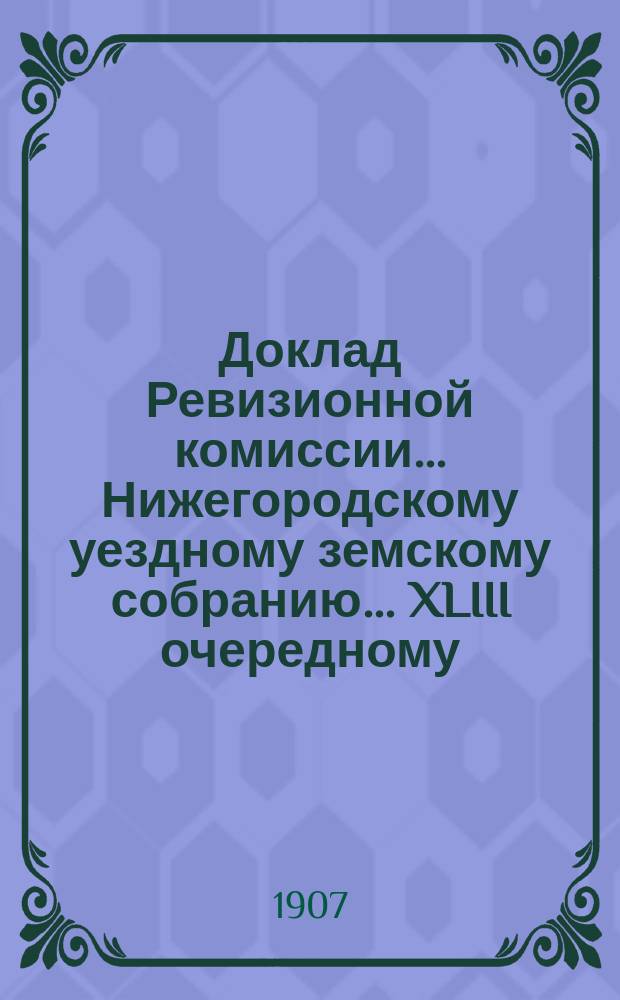 Доклад Ревизионной комиссии... Нижегородскому уездному земскому собранию... XLIII очередному ... по отчету Уездной земской управы за 1906 год : XLIII очередному ... по отчету Уездной земской управы за 1906 год ; По ходатайствам разных лиц и учреждений о сложении и рассрочке земских сборов, исключении из оклада недвижимых имуществ и об изменениях в раскладке на основании представленных Управою ведомостей об уничтоженных и вновь возникших имуществах