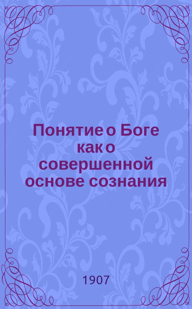 Понятие о Боге как о совершенной основе сознания : (Мысли о сущности нашего сознания, наряду с изложением метафиз. учения Христа о Боге и смысле жизни) В 2 ч. Ч. 1-. Ч. 1 : Можем ли мы верить в Бога